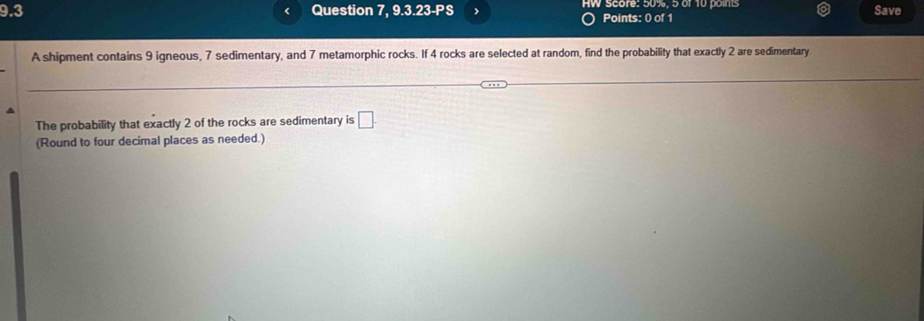 9.3 Question 7, 9.3.23-PS HW score: 50%, 5 of 10 points Save 
Points: 0 of 1 
A shipment contains 9 igneous, 7 sedimentary, and 7 metamorphic rocks. If 4 rocks are selected at random, find the probability that exactly 2 are sedimentary 
The probability that exactly 2 of the rocks are sedimentary is □. 
(Round to four decimal places as needed.)