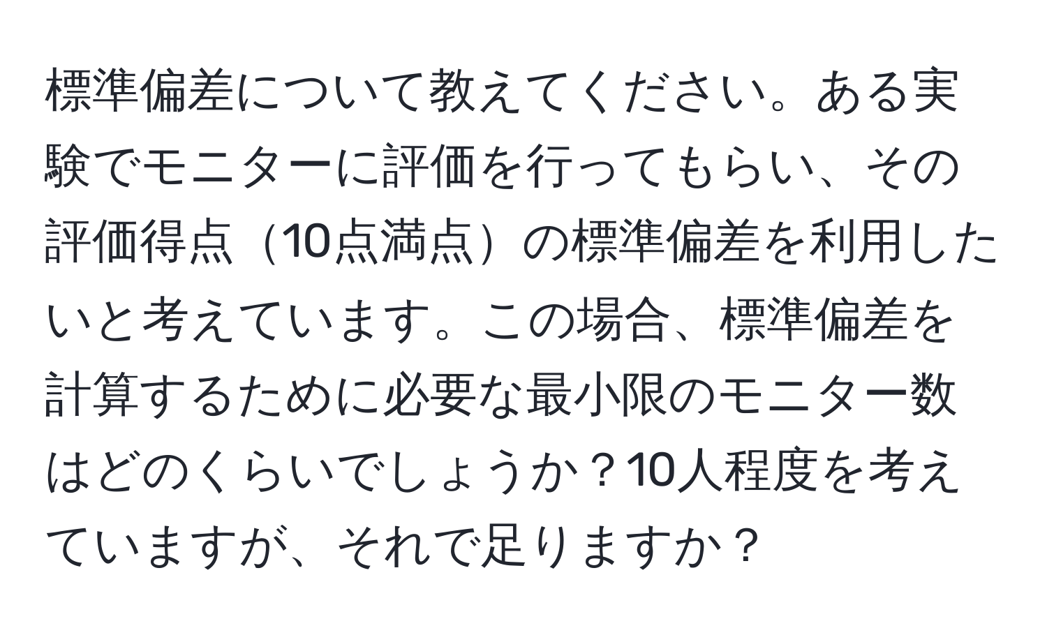 標準偏差について教えてください。ある実験でモニターに評価を行ってもらい、その評価得点10点満点の標準偏差を利用したいと考えています。この場合、標準偏差を計算するために必要な最小限のモニター数はどのくらいでしょうか？10人程度を考えていますが、それで足りますか？