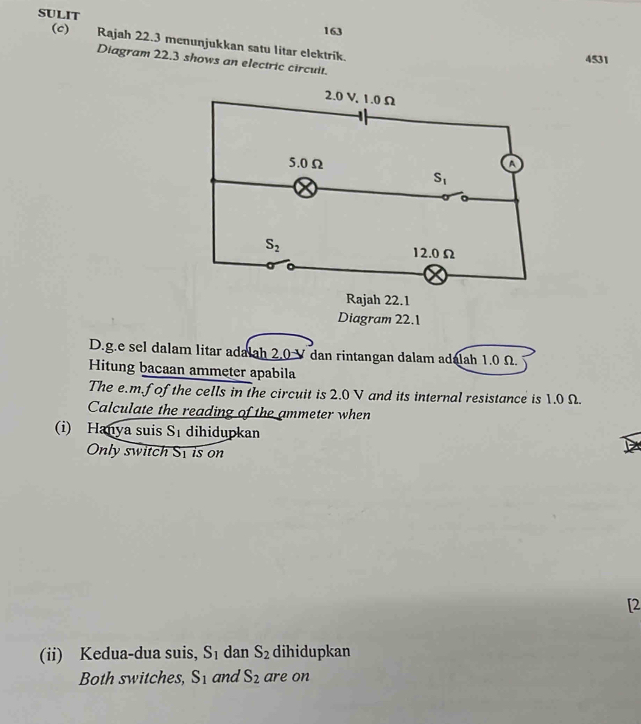 SULIT 163
(c) Rajah 22.3 menunjukkan satu litar elektrik.
4531
Diagram 22.3 shows an electric circuit.
Diagram 22.1
D.g.e sel dalam litar adalah 2.0 V dan rintangan dalam adalah 1.0 Ω.
Hitung bacaan ammeter apabila
The e.m.f of the cells in the circuit is 2.0 V and its internal resistance is 1.0 Ω.
Calculate the reading of the ammeter when
(i) Hanya suis S_1 dihidupkan
Only switch Sy is on
[2
(ii) Kedua-dua suis, S_1 dan S_2 dihidupkan
Both switches, S_1 and S_2 are on