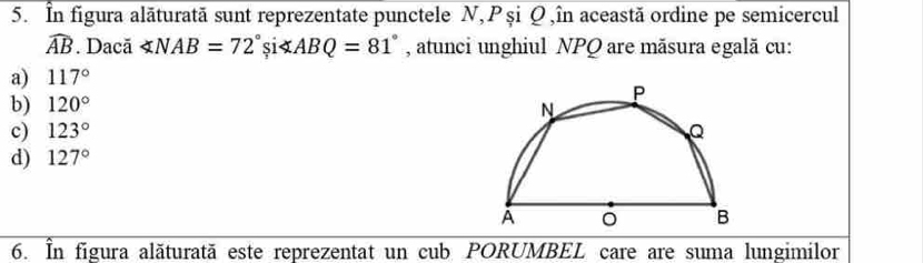 În figura alăturată sunt reprezentate punctele N, P și Q ,în această ordine pe semicercul
widehat AB Dacã ∠ NAB=72°si i∠ ABQ=81° , atunci unghiul NPQ are măsura egală cu:
a) 117°
b) 120°
c) 123°
d) 127°
6. În figura alăturată este reprezentat un cub PORUMBEL care are suma lungimilor