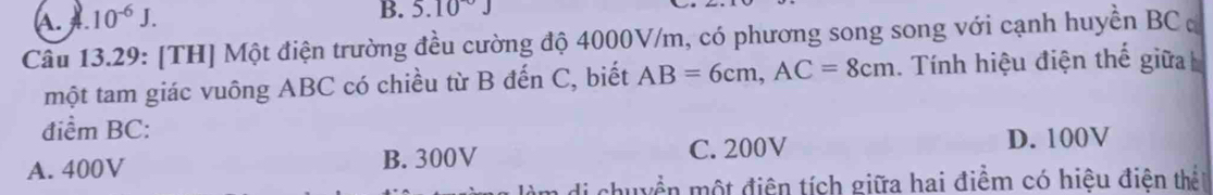 A 10^(-6)J. 
B. 5.10^-J
Cầu 13.29: [TH] Một điện trường đều cường độ 4000V/m, có phương song song với cạnh huyền BC ơ
một tam giác vuông ABC có chiều từ B đến C, biết AB=6cm, AC=8cm. Tính hiệu điện thế giữa
điểm BC :
A. 400V B. 300V C. 200V
D. 100V
thuyền một điện tích giữa hai điểm có hiệu điện thết