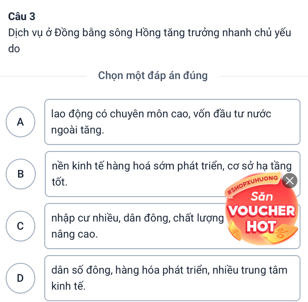 Dịch vụ ở Đồng bằng sông Hồng tăng trưởng nhanh chủ yếu
do
Chọn một đáp án đúng
lao động có chuyên môn cao, vốn đầu tư nước
A
ngoài tăng.
nền kinh tế hàng hoá sớm phát triển, cơ sở hạ tầng
B
tốt.
#SHOPXUHUONG
Săn
nhập cư nhiều, dân đông, chất lượng VOUCHER
C HOT
nâng cao.
dân số đông, hàng hóa phát triển, nhiều trung tâm
D
kinh tế.