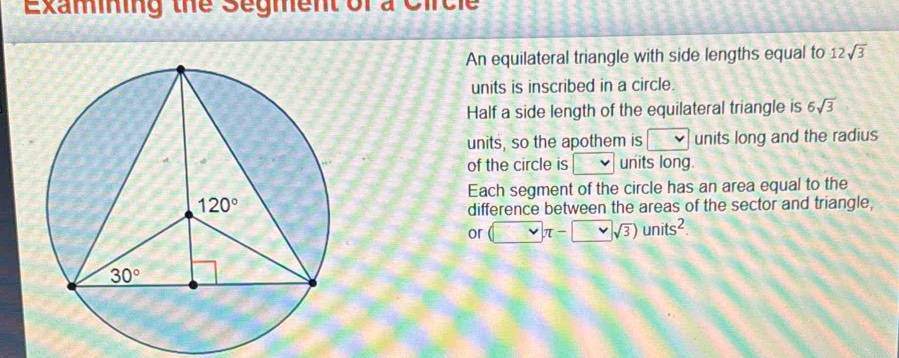 Examning the Segment of a Circie
An equilateral triangle with side lengths equal to 12sqrt(3)
units is inscribed in a circle.
Half a side length of the equilateral triangle is 6sqrt(3)
units, so the apothem is □ units long and the radius
of the circle is units long.
Each segment of the circle has an area equal to the
difference between the areas of the sector and triangle,
or (□ π -□ sqrt(3))units^2.