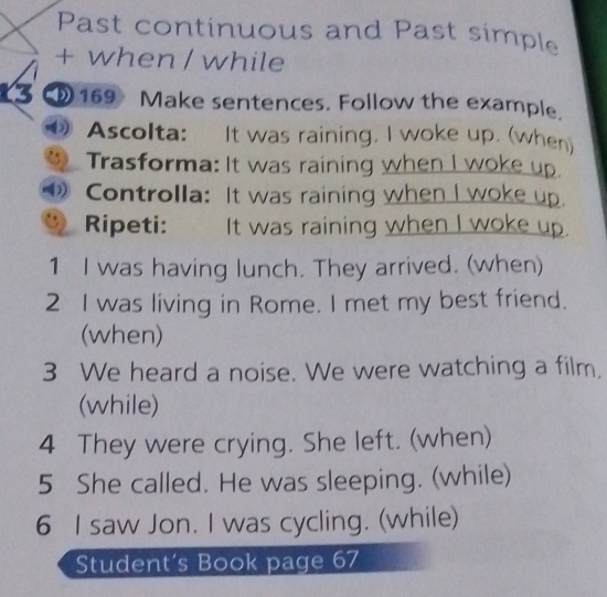 Past continuous and Past simple 
+ when / while 
13 169 Make sentences. Follow the example. 
Ascolta: It was raining. I woke up. (when) 
a Trasforma: It was raining when I woke up. 
Controlla: It was raining when I woke up. 
, Ripeti: It was raining when I woke up. 
1 I was having lunch. They arrived. (when) 
2 I was living in Rome. I met my best friend. 
(when) 
3 We heard a noise. We were watching a film. 
(while) 
4 They were crying. She left. (when) 
5 She called. He was sleeping. (while) 
6 I saw Jon. I was cycling. (while) 
Student’s Book page 67