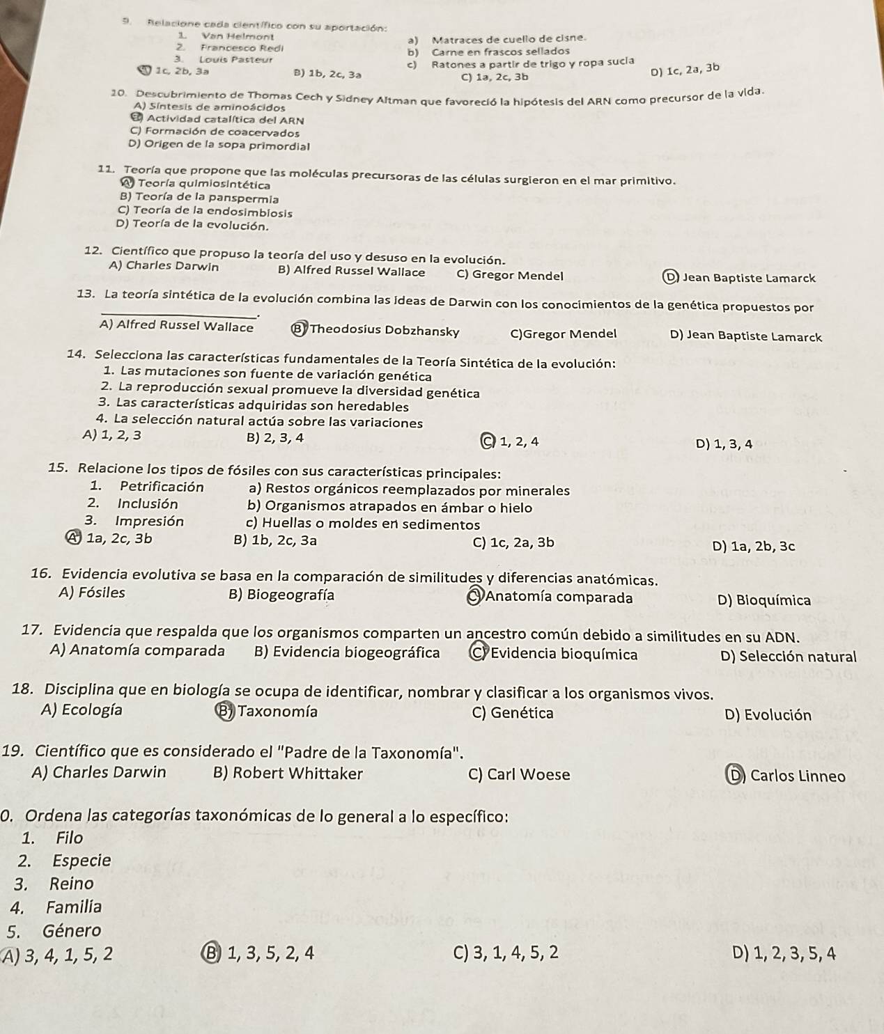 Relacione cada científico con su aportación:
1. Van Helmont
2. Francesco Redi a) Matraces de cuello de cisne.
3. Louis Pasteur b) Carne en frascos sellados
1c, 2b, 3a B) 1b, 2c, 3a c) Ratones a partir de trigo y ropa sucia
C) 1ə, 2c, 3b
D) 1c, 2a, 3b
20. Descubrimiento de Thomas Cech y Sidney Altman que favoreció la hipótesis del ARN como precursor de la vida.
A) Síntesis de aminoácidos
4 Actividad catalítica del ARN
C) Formación de coacervados
D) Origen de la sopa primordial
11. Teoría que propone que las moléculas precursoras de las células surgieron en el mar primitivo.
Teoría quimiosintética
B) Teoría de la panspermia
C) Teoría de la endosimbiosis
D) Teoría de la evolución.
12. Científico que propuso la teoría del uso y desuso en la evolución.
A) Charles Darwin B) Alfred Russel Wallace C) Gregor Mendel D Jean Baptiste Lamarck
_
13. La teoría sintética de la evolución combina las ideas de Darwin con los conocimientos de la genética propuestos por
_.
A) Alfred Russel Wallace B Theodosius Dobzhansky C)Gregor Mendel D) Jean Baptiste Lamarck
14. Selecciona las características fundamentales de la Teoría Sintética de la evolución:
1. Las mutaciones son fuente de variación genética
2. La reproducción sexual promueve la diversidad genética
3. Las características adquiridas son heredables
4. La selección natural actúa sobre las variaciones
A) 1, 2, 3 B) 2, 3, 4 C 1, 2, 4
D) 1, 3, 4
15. Relacione los tipos de fósiles con sus características principales:
1. Petrificación a) Restos orgánicos reemplazados por minerales
2. Inclusión b) Organismos atrapados en ámbar o hielo
3. Impresión c) Huellas o moldes en sedimentos
A 1a, 2c, 3b B) 1b, 2c, 3a C) 1c, 2a, 3b D) 1a, 2b, 3c
16. Evidencia evolutiva se basa en la comparación de similitudes y diferencias anatómicas.
A) Fósiles B) Biogeografía O Anatomía comparada D) Bioquímica
17. Evidencia que respalda que los organismos comparten un ancestro común debido a similitudes en su ADN.
A) Anatomía comparada B) Evidencia biogeográfica C) Evidencia bioquímica D) Selección natural
18. Disciplina que en biología se ocupa de identificar, nombrar y clasificar a los organismos vivos.
A) Ecología B) Taxonomía C) Genética D) Evolución
19. Científico que es considerado el "Padre de la Taxonomía".
A) Charles Darwin B) Robert Whittaker C) Carl Woese D) Carlos Linneo
0. Ordena las categorías taxonómicas de lo general a lo específico:
1. Filo
2. Especie
3. Reino
4. Familía
5. Género
A) 3, 4, 1, 5, 2 Ⓑ 1, 3, 5, 2, 4 C) 3, 1, 4, 5, 2 D) 1, 2, 3, 5, 4