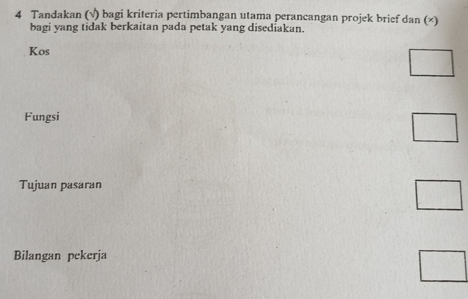 Tandakan (√) bagi kriteria pertimbangan utama perancangan projek brief dan (×) 
bagi yang tidak berkaitan pada petak yang disediakan. 
Kos 
□ 
Fungsi 
□ 
Tujuan pasaran 
□ 
Bilangan pekerja 
□