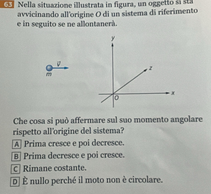 Nella situazione illustrata in figura, un oggetto si sta
avvicinando all’origine O di un sistema di riferimento
e in seguito se ne allontanerà.
D
m
Che cosa si può affermare sul suo momento angolare
rispetto all’origine del sistema?
A Prima cresce e poi decresce.
B| Prima decresce e poi cresce.
c Rimane costante.
D y nullo perché il moto non è circolare.
_ ^circ 