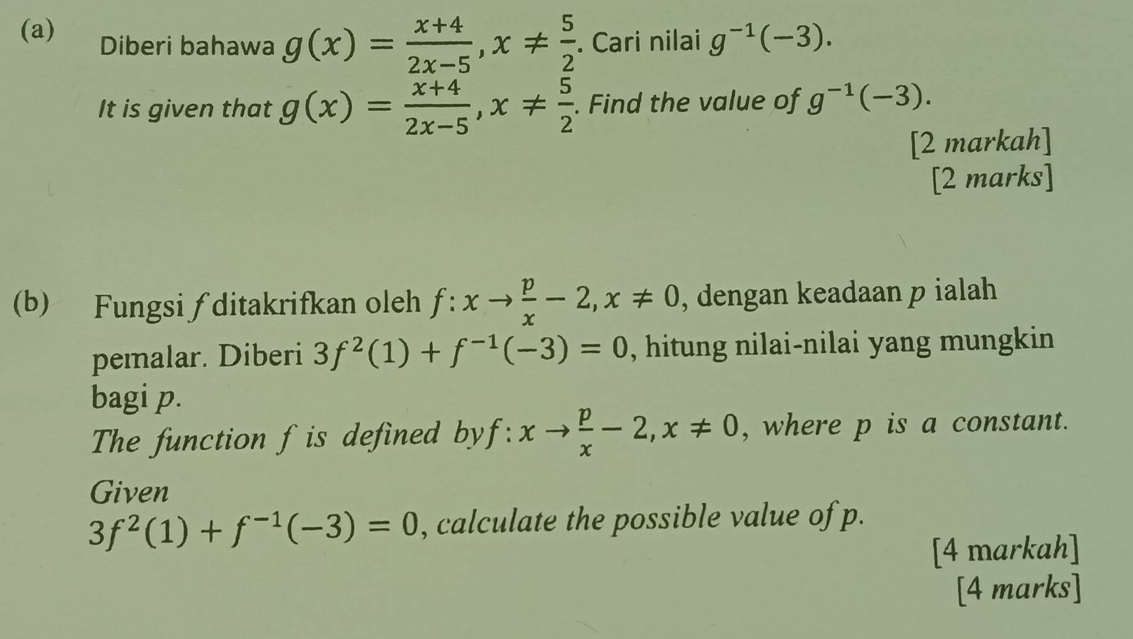 Diberi bahawa g(x)= (x+4)/2x-5 , x!=  5/2 . Cari nilai g^(-1)(-3). 
It is given that g(x)= (x+4)/2x-5 , x!=  5/2 . Find the value of g^(-1)(-3). 
[2 markah] 
[2 marks] 
(b) Fungsi ∫ ditakrifkan oleh f:xto  p/x -2, x!= 0 , dengan keadaan p ialah 
pemalar. Diberi 3f^2(1)+f^(-1)(-3)=0 , hitung nilai-nilai yang mungkin 
bagi p. 
The function f is defined by f :. xto  p/x -2, x!= 0 , where p is a constant. 
Given
3f^2(1)+f^(-1)(-3)=0 , calculate the possible value of p. 
[4 markah] 
[4 marks]