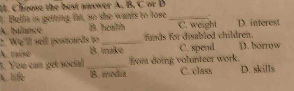 Choose the best answer A, B, C or D
. Bella is getting fat, so she wants to lose_
A. balance B. health C. weight D. interest
2. We'll sell postcards to_ funds for disabled children.
A. 191so B. make
C. spend D. borrow
3. You can get social _from doing volunteer work.
A. life B. media C. class D. skills