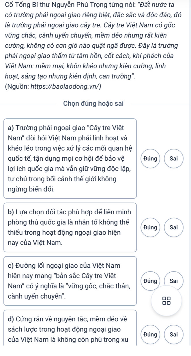 Cổ Tổng Bí thư Nguyễn Phú Trọng từng nói: "Đất nước ta 
có trường phái ngoại giao riêng biệt, đặc sắc và độc đáo, đó 
là trường phái ngoại giao cây tre. Cây tre Việt Nam có gốc 
vững chắc, cành uyển chuyển, mềm dẻo nhưng rất kiên 
cường, không có cơn gió nào quật ngã được. Đây là trường 
phái ngoại giao thấm từ tâm hồn, cốt cách, khí phách của 
Việt Nam: mềm mại, khôn khéo nhưng kiên cường; linh 
hoạt, sáng tạo nhưng kiên định, can trường". 
(Nguồn: https://baolaodong.vn/) 
Chọn đúng hoặc sai 
a) Trường phái ngoại giao “Cây tre Việt 
Nam" đòi hỏi Việt Nam phải linh hoạt và 
khéo léo trong việc xử lý các mối quan hệ 
quốc tế, tận dụng mọi cơ hội để bảo vệ Đúng Sai 
lợi ích quốc gia mà vẫn giữ vững độc lập, 
tự chủ trong bối cảnh thế giới không 
ngừng biến đổi. 
b) Lựa chọn đối tác phù hợp để liên minh 
phòng thủ quốc gia là nhân tố không thể Đúng Sai 
thiếu trong hoạt động ngoại giao hiện 
nay của Việt Nam. 
c) Đường lối ngoại giao của Việt Nam 
hiện nay mang "bản sắc Cây tre Việt Đúng Sai 
Nam" có ý nghĩa là "vững gốc, chắc thân, 
cành uyển chuyến". 
d) Cứng rắn về nguyên tắc, mềm dẻo về 
sách lược trong hoạt động ngoại giao Đúng Sai 
của Việt Nam là không còn phù trong xu