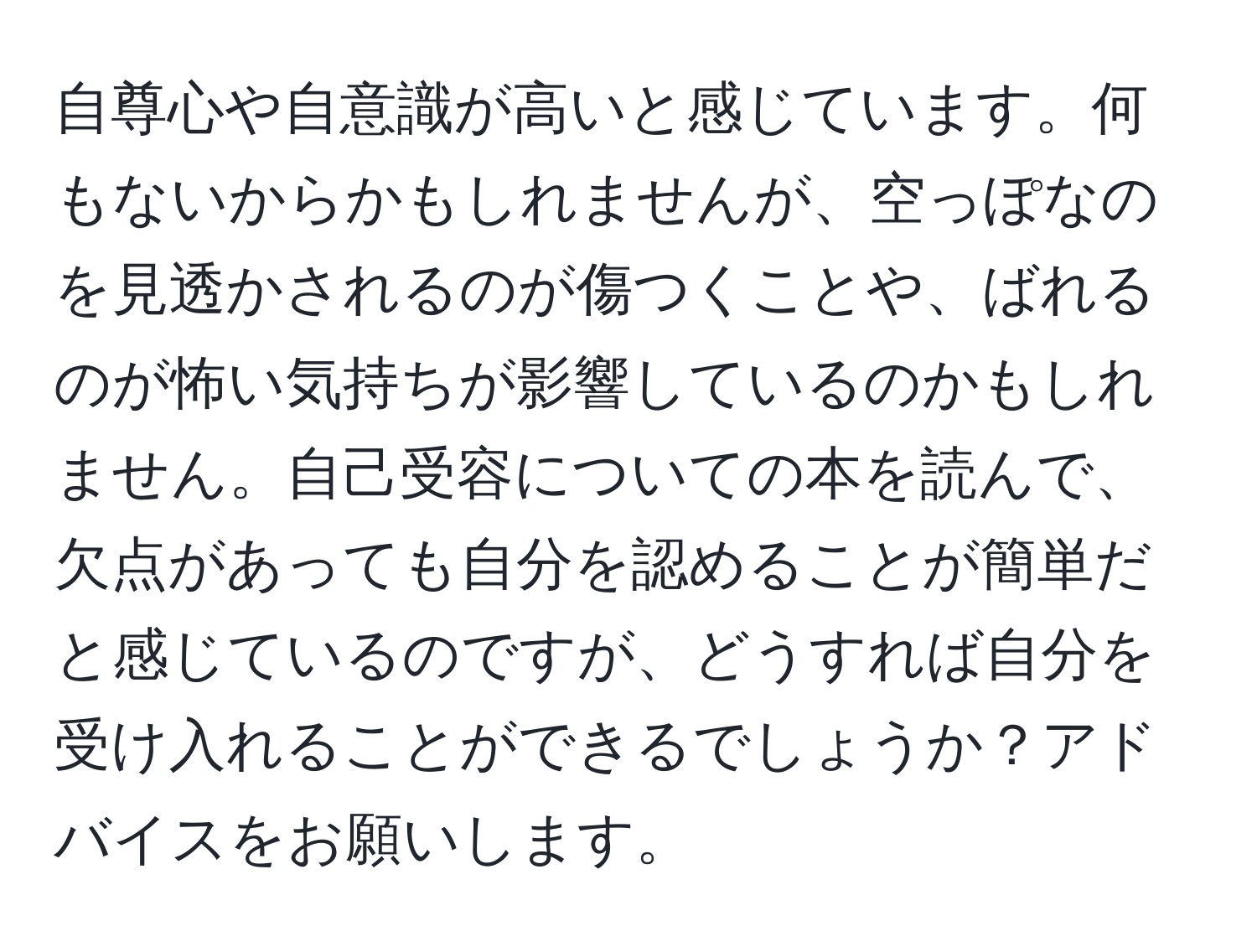 自尊心や自意識が高いと感じています。何もないからかもしれませんが、空っぽなのを見透かされるのが傷つくことや、ばれるのが怖い気持ちが影響しているのかもしれません。自己受容についての本を読んで、欠点があっても自分を認めることが簡単だと感じているのですが、どうすれば自分を受け入れることができるでしょうか？アドバイスをお願いします。