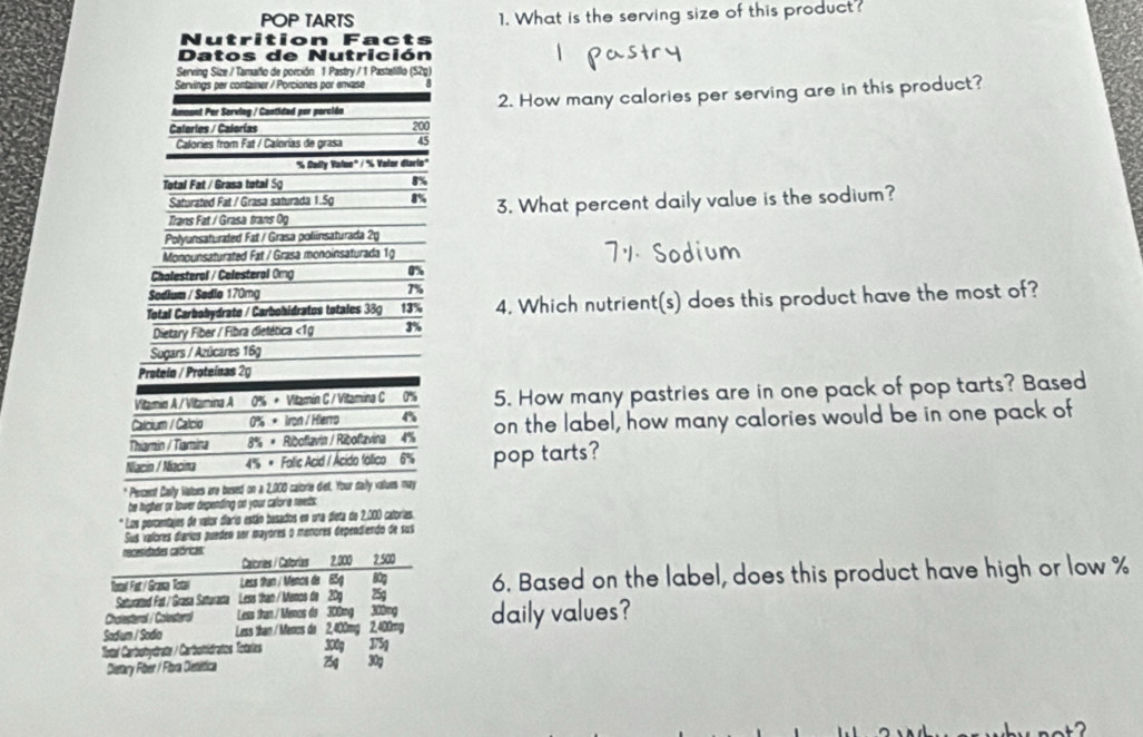 POP TARTS 1. What is the serving size of this product?
Nutrition Facts
Datos de Nutrición
Serving Size / Tamaño de porción 1 Pastry / 1 Pastelillo (52g)
Servings per container / Porciones por envase
Amoont Per Serviog / Cantidad por porción 2. How many calories per serving are in this product?
Calerles / Calorías 200
Calories from Fat / Calorías de grasa 45
'6 Cally Valoo' / ' Valor diario"
Total Fat / Grasa total Sg B%
Saturated Fat / Grasa saturada 1.5g
Trans Fat / Grasa trans 0g 3. What percent daily value is the sodium?
Polyunsaturated Fat / Grasa poliinsaturada 20
Monounsaturated Fat / Grasa monoinsaturada 1g
Chalesterol / Celesteral 0mg 0%
Sodium / Sodio 170mg 7%
Total Carbobydrate / Carbohidratos totales 38g 13% 4. Which nutrient(s) does this product have the most of?
Dietary Fiber / Fibra dietética <1g 3%
Sugars / Azúcares 169
Proteín / Proteínas 2g
Vitamin A / Vitamina A 0% + Vitamín C / Vitamina C 0% 5. How many pastries are in one pack of pop tarts? Based
Calcium / Calcio 0% * Iron / Hierro
Thiarin / Tamina 8% × Riboflavin / Riboflavina 4% on the label, how many calories would be in one pack of
Niacin / Niacina 4% * Follic Acid / Acido fóllico 6% pop tarts?
Percent Cally Wators are bused on a 2,000 calorie dief. Your daily values may
he higher or lower depending on your caloria needs.
* Los porcentajes de valor diario están besados en una dieta de 2,000 calorias.
Sus valores díarios puedeo ser mayores o menores dependiendo de sus
necesidades calóricas:
Calcries / Catorias 2,000 2.500
Total Fat /Grasa Totai Less than / Menos de 85g 80g 6. Based on the label, does this product have high or low %
Saturated Fat / Grasa Saturacta Less than / Menos de 209 25g
Chalesteral / Colesteral Less than / Menos do 300mg 300mg
Sodium / Sodia Less than / Menos do 2,400mg 2,400mg daily values?
Total Carbohydrate / Carbomidratos Totalas 300g 375g
Dietary Fiber / Fiora Oiesética 25g 30g