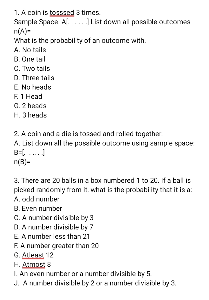 A coin is tosssed 3 times.
Sample Space: A[. .. . . .] List down all possible outcomes
n(A)=
What is the probability of an outcome with.
A. No tails
B. One tail
C. Two tails
D. Three tails
E. No heads
F. 1 Head
G. 2 heads
H. 3 heads
2. A coin and a die is tossed and rolled together.
A. List down all the possible outcome using sample space:
B=[.....]
n(B)=
3. There are 20 balls in a box numbered 1 to 20. If a ball is
picked randomly from it, what is the probability that it is a:
A. odd number
B. Even number
C. A number divisible by 3
D. A number divisible by 7
E. A number less than 21
F. A number greater than 20
G. Atleast 12
H. Atmost 8
I. An even number or a number divisible by 5.
J. A number divisible by 2 or a number divisible by 3.