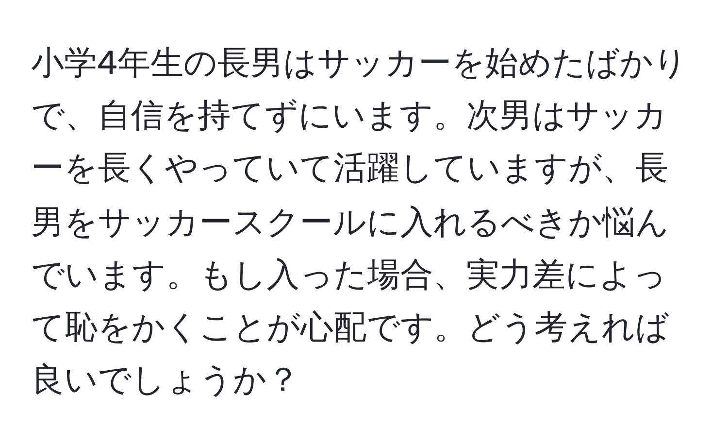 小学4年生の長男はサッカーを始めたばかりで、自信を持てずにいます。次男はサッカーを長くやっていて活躍していますが、長男をサッカースクールに入れるべきか悩んでいます。もし入った場合、実力差によって恥をかくことが心配です。どう考えれば良いでしょうか？