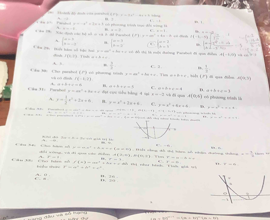 26:  Hoành độ đinh của parabol (P):y=2x^3-4x+3 bàng
A. -2
B. 2 . C. -1 D. 1.
Cân 271 Parabol y=-x^2+2x+3 có phương trình trục đối xứng là
A. x=-1.
B. x=2. C. x=1. D. x=.
Câu 28: Xác định các hệ số σ và ở để Parabol (P):y=ax^2+4x-b có đinh I(-1;-5).
A. beginarrayl a=3 b=-2endarray. B. beginarrayl a=3 b=2endarray. . C. beginarrayl a=2 b=3endarray. D. beginarrayl a=2frac 4^2 b=-3endarray.
Câu 29: Biết hàm số bậc hai y=ax^2+bx+c có đồ thị là một đường Parabol đi qua điểm A(-1;0) và có
đình I(1:2) 、Tính a+b+c.
B.  3/2 .
A. 3. C. 2 . D.  1/2 .
Câu 30: Cho parabol (P) có phương trình y=ax^2+bx+c 、 Tim a+b+c ,biết (P) đi qua điểm A(0;3)
và có đỉnh I(-1;2).
A. a+b+c=6 B. a+b+c=5 C. a+b+c=4 D. a+b+c=3
Câu 31: Parabol y=ax^2+bx+c đạt cực tiểu bằng 4 tại x=-2 và đi qua A(0;6) có phương trình là
A. y= 1/2 x^2+2x+6. B. y=x^2+2x+6. C. y=x^2+6x+6. D. y=x^2+x+4.
A(0i-1),B(1i-1),C(-1i1)
Câu 32: có phương trình là
x-x-1. ,y=x^2+x-1 D. y=x^2+x+1.
*      C h o  n a r h o (P^+):y^,=6x^2+D x+e,(a!= 0) có đỗ thị nhưbên dưới.
Khỉ đó 2a+b+2c có giá trị là:
B. 9.
A.-9. C. -6 . D. 6.
Câu 34: Cho hàm số y=ax^2+bx+c(a!= 0) Biết rằng đồ thị hàm số nhận đường thắng x= 3/2  làm tr
đối xứng, và đi qua các điểm A(2:0),B(0;2). Tìm T=a-b+c
A. T=1. B. T=3.
C. T=0.
Câu 35: Cho hàm số f(x)=ax^2+bx+c c đồ thị như hình. Tính giá trị
D. T-6.
biểu thức T=a^2+b^2+c^2.
A. 0 . B. 26 .
C. 8 . D. 20 .
a
hạng
(a+b)^m+1=(a+b)^m(a+b)