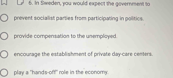 In Sweden, you would expect the government to
prevent socialist parties from participating in politics.
provide compensation to the unemployed.
encourage the establishment of private day-care centers.
play a "hands-off" role in the economy.