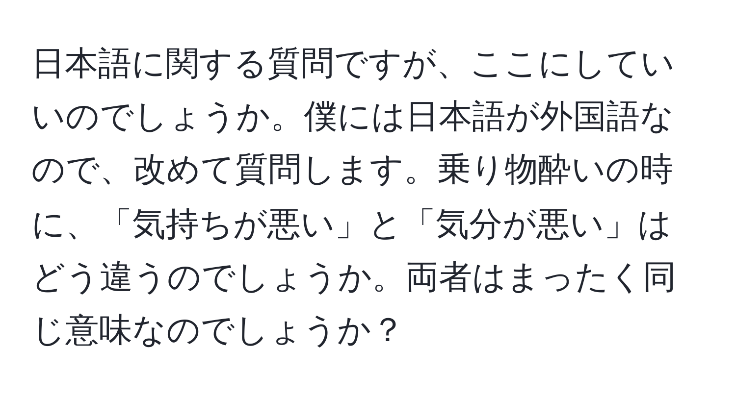 日本語に関する質問ですが、ここにしていいのでしょうか。僕には日本語が外国語なので、改めて質問します。乗り物酔いの時に、「気持ちが悪い」と「気分が悪い」はどう違うのでしょうか。両者はまったく同じ意味なのでしょうか？