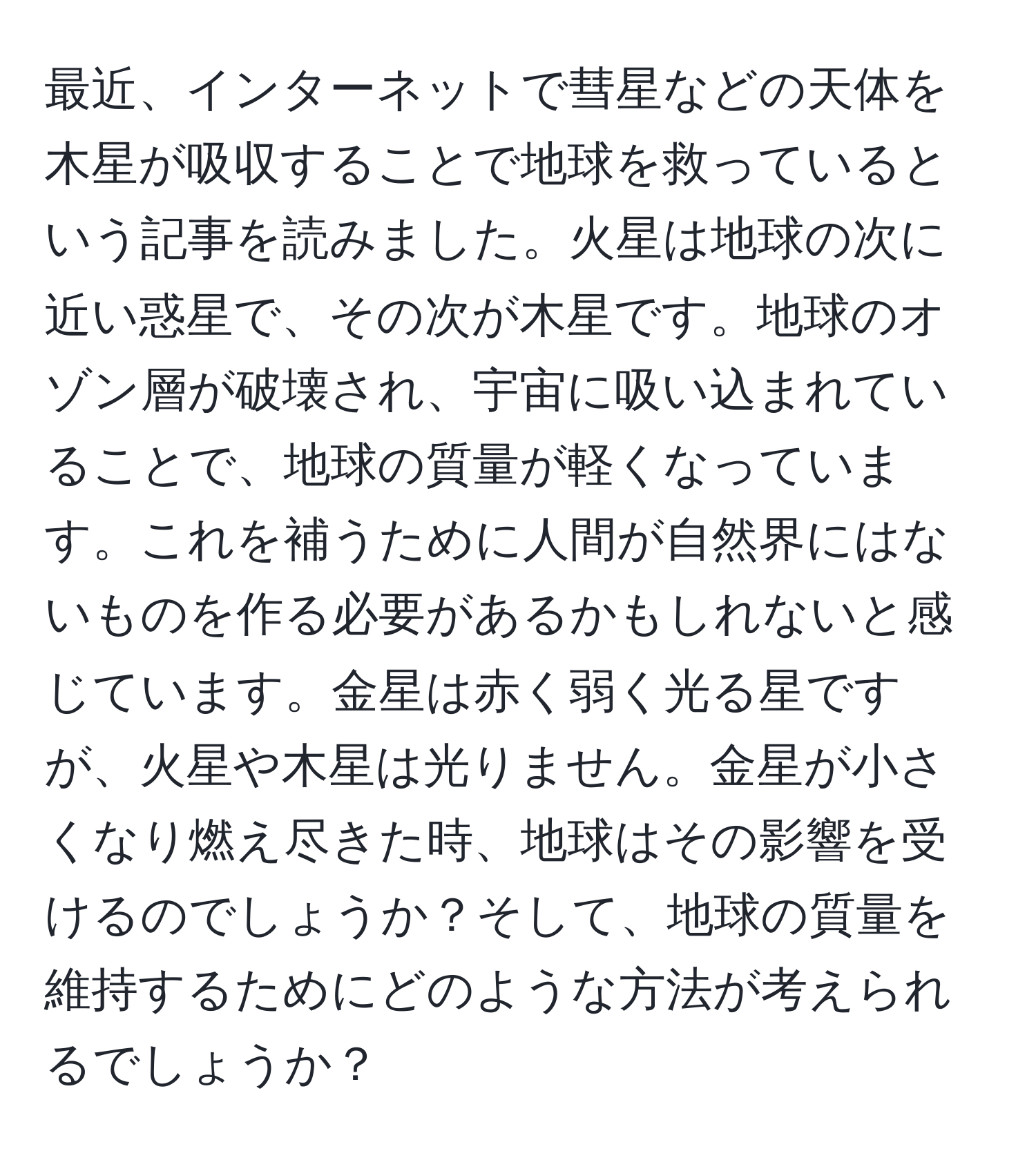 最近、インターネットで彗星などの天体を木星が吸収することで地球を救っているという記事を読みました。火星は地球の次に近い惑星で、その次が木星です。地球のオゾン層が破壊され、宇宙に吸い込まれていることで、地球の質量が軽くなっています。これを補うために人間が自然界にはないものを作る必要があるかもしれないと感じています。金星は赤く弱く光る星ですが、火星や木星は光りません。金星が小さくなり燃え尽きた時、地球はその影響を受けるのでしょうか？そして、地球の質量を維持するためにどのような方法が考えられるでしょうか？