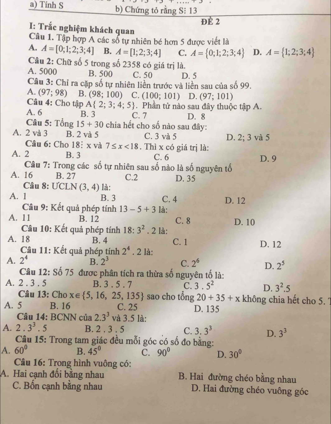 Tính S b) Chứng tỏ rằng S:13
DE2
I: Trắc nghiệm khách quan
Câu 1. Tập hợp A các số tự nhiên bé hơn 5 được viết là
A. A=[0;1;2;3;4] B. A=[1;2;3;4] C. A= 0;1;2;3;4 D. A= 1;2;3;4
Câu 2: Chữ số 5 trong số 2358 có giá trị là.
A. 5000 B. 500 C. 50 D. 5
Câu 3: Chỉ ra cặp số tự nhiên liền trước và liền sau của số 99.
A. (97;98) B. (98;100) C. (100;101) D. (97;101)
Câu 4: Cho tập A 2;3;4;5. Phần tử nào sau đây thuộc tập A.
A. 6 B. 3 C. 7 D. 8
Câu 5: Tổng 15+30 chia hết cho số nào sau đây:
A. 2 và 3 B. 2 và 5 C. 3 và 5 D. 2; 3 và 5
Câu 6: Cho 18: x và 7≤ x<18</tex> . Thì x có giá trị là:
A. 2 B. 3 C. 6
D. 9
Câu 7: Trong các số tự nhiên sau số nào là số nguyên tố
A. 16 B. 27 C.2 D. 35
Câu 8:U CLN (3,4) là:
A. 1 B. 3 C. 4 D. 12
Câu 9: Kết quả phép tính 13-5+3 là:
A. 11 B. 12
C. 8 D. 10
Câu 10: Kết quả phép tính 18· 3^2. 2 là:
A. 18 B. 4 C. 1
D. 12
Câu 11: Kết quả phép tính 2^4. 2 là:
A. 2^4 B. 2^3 C. 2^6
D. 2^5
Câu 12: Số 75 được phân tích ra thừa số nguyên tố là:
A. 2 . 3 . 5 B. 3 . 5 . 7 C. 3.5^2
D. 3^2.5
Câu 13: Cho x∈  5,16,25,135 sao cho tổng 20+35+x không chia hết cho 5. 7
A. 5 B. 16 C. 25 D. 135
Câu 14: BCNN của 2.3^3 và 3.5 là:
A. 2.3^3.5 B. 2 . 3 . 5 C. 3.3^3
D. 3^3
Câu 15: Trong tam giác đều mỗi góc có số đo bằng:
A. 60° B. 45° C. 90° 30°
D.
Câu 16: Trong hình vuông có:
A. Hai cạnh đối bằng nhau B. Hai đường chéo bằng nhau
C. Bốn cạnh bằng nhau D. Hai đường chéo vuông góc
