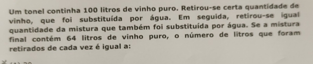 Um tonel continha 100 litros de vinho puro. Retirou-se certa quantidade de 
vinho, que foi substituída por água. Em seguida, retirou-se igual 
quantidade da mistura que também foi substituída por água. Se a mistura 
final contém 64 litros de vinho puro, o número de litros que foram 
retirados de cada vez é igual a: