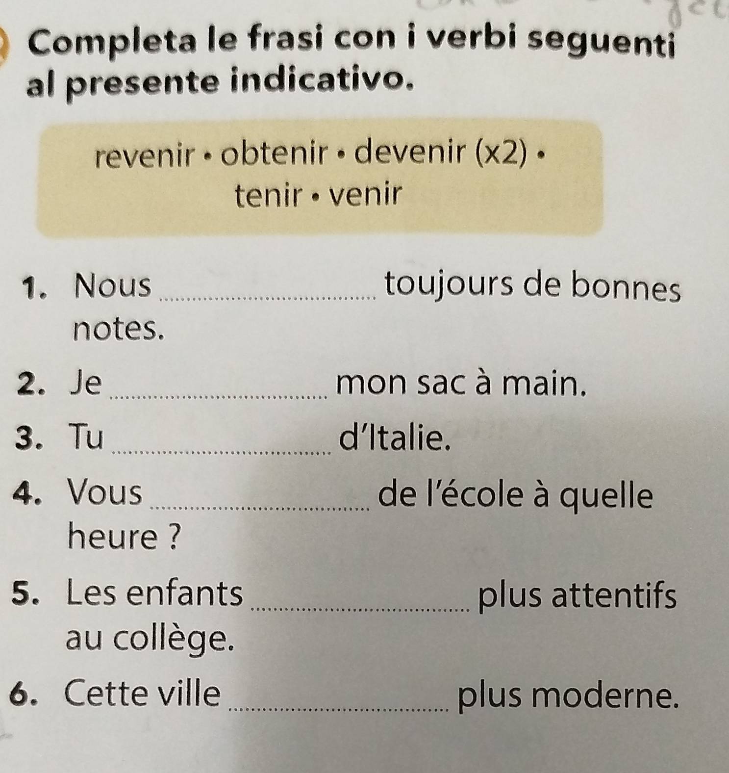 Completa le frasi con i verbi seguenti 
al presente indicativo. 
revenir • obtenir • devenir (x2) • 
tenir · venir 
1. Nous _toujours de bonnes 
notes. 
2. Je _mon sac à main. 
3. Tu _d’Italie. 
4. Vous_ de l'école à quelle 
heure ? 
5. Les enfants _plus attentifs 
au collège. 
6. Cette ville _plus moderne.