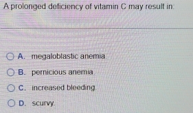 A prolonged deficiency of vitamin C may result in:
A. megaloblastic anemia.
B. pernicious anemia
C. increased bleeding
D. scurvy