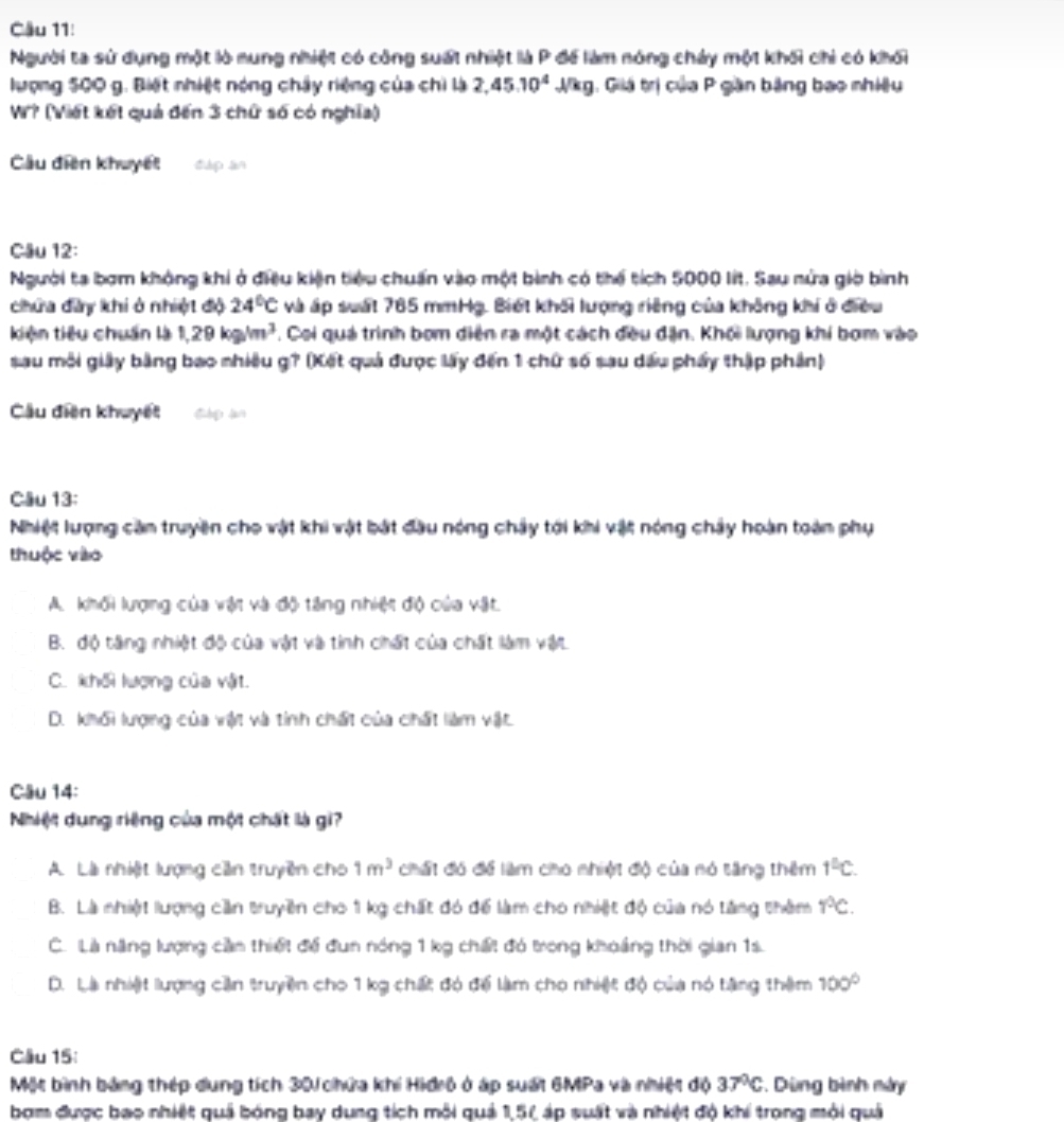 Cầu 11:
Người ta sử dụng một lò nung nhiệt có công suất nhiệt là P để làm nóng chảy một khối chỉ có khối
lượng 500 g. Biết nhiệt nóng chây riệng của chì là 2,45.10^4J/kg g. Giá trị của P gần bằng bao nhiều
Wr? (Viết kết quả đến 3 chữ số có nghĩa)
Cầu diện khuyết dup an
Cầu 12:
Người ta bợm không khi ở điều kiện tiêu chuẩn vào một bình có thể tích 5000 lit. Sau nửa giờ bình
chứa đây khi ở nhiệt độ 24°C và áp suất 765 mmHg. Biết khối lượng riêng của không khí ở điều
kiện tiêu chuẩn là 1,29kg/m^3 7. Coi quá trình bơm diện ra một cách đều đặn. Khối lượng khi bơm vào
sau môi giy bằng bao nhiêu g? (Kết quả được lấy đến 1 chứ số sau dấu phẩy thập phần)
Cầu diện khuyết dàg àn
Câu 13:
Nhiệt lượng căn truyền cho vật khi vật bắt đầu nóng chây tới khi vật nóng chảy hoàn toàn phụ
thuộc vào
A. khối lượng của vật và độ tăng nhiệt độ của vật.
B. độ tăng nhiệt độ của vật và tính chất của chất làm vật
C. khối lượng của vật.
D. khối lượng của vật và tính chất của chất làm vật.
Câu 14:
Nhiệt dung riệng của một chất là gi?
A. Là nhiệt lượng cần truyền cho 1m^3 chất đó để làm cho nhiệt độ của nó tăng thêm 1^(_ circ)C.
B. Là nhiệt lượng cần truyền cho 1 kg chất đó để làm cho nhiệt độ của nó tăng thêm r°C.
C. Là năng lượng cần thiết để đun nóng 1 kg chất đó trong khoảng thời gian 1s.
D. Là nhiệt lượng cần truyềện cho 1 kg chất đó để làm cho nhiệt độ của nó tặng thêm 100°
Cầu 15:
Một bình bảng thép dung tích 30 chứa khí Hiđrô ở áp suất 6MPa và nhiệt độ 37°C *. Dùng bình này
bợm được bao nhiệt quả bóng bay dung tích môi quả 1,51 áp suất và nhiệt độ khi trong môi quả