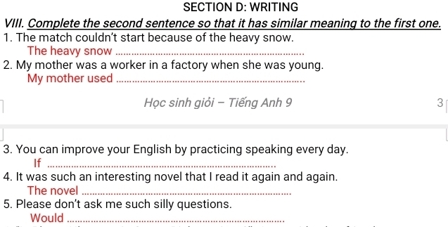 WRITING 
VIII. Complete the second sentence so that it has similar meaning to the first one. 
1. The match couldn’t start because of the heavy snow. 
The heavy snow_ 
2. My mother was a worker in a factory when she was young. 
My mother used_ 
Học sinh giỏi - Tiếng Anh 9 3
3. You can improve your English by practicing speaking every day. 
If_ 
4. It was such an interesting novel that I read it again and again. 
The novel_ 
5. Please don’t ask me such silly questions. 
Would_