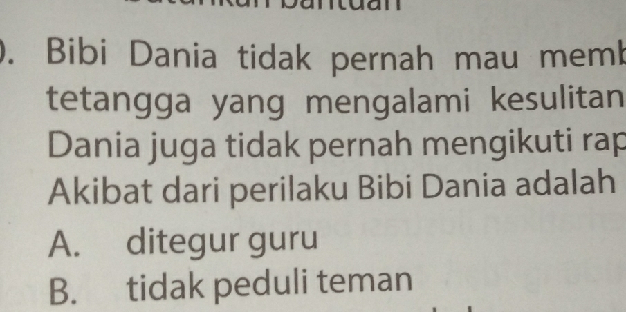 ). Bibi Dania tidak pernah mau memb
tetangga yang mengalami kesulitan
Dania juga tidak pernah mengikuti rap
Akibat dari perilaku Bibi Dania adalah
A. ditegur guru
B. tidak peduli teman