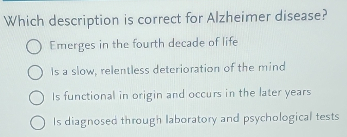 Which description is correct for Alzheimer disease?
Emerges in the fourth decade of life
Is a slow, relentless deterioration of the mind
Is functional in origin and occurs in the later years
Is diagnosed through laboratory and psychological tests