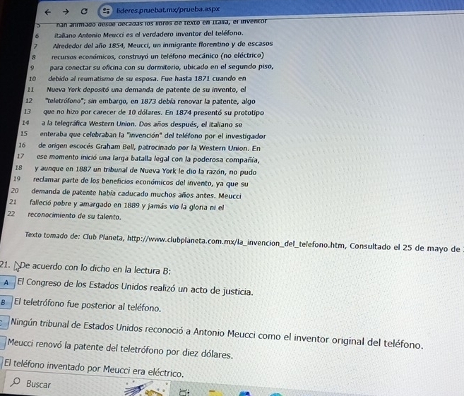 nan anrmado desde decadas los libros de texto en Italia, el inventor
6 italiano Antonio Meucci es el verdadero inventor del teléfono.
7 Alrededor del año 1854, Meucci, un inmigrante florentino y de escasos
8 recursos económicos, construyó un teléfono mecánico (no eléctrico)
9 para conectar su oficina con su dormitorio, ubicado en el segundo piso,
10 debido al reumatismo de su esposa. Fue hasta 1871 cuando en
11  Nueva York depositó una demanda de patente de su invento, el
12 'teletrófono''; sin embargo, en 1873 debía renovar la patente, algo
13 que no hizo por carecer de 10 dólares. En 1874 presentó su prototipo
14 a la telegráfica Western Union. Dos años después, el italiano se
15 enteraba que celebraban la "invención" del teléfono por el investigador
16 de origen escocés Graham Bell, patrocinado por la Western Union. En
17 ese momento inició una larga batalla legal con la poderosa compañía,
18 y aunque en 1887 un tribunal de Nueva York le dio la razón, no pudo
19  reclamar parte de los beneficios económicos del invento, ya que su
20 demanda de patente había caducado muchos años antes. Meucci
21 falleció pobre y amargado en 1889 y jamás vio la gloria ni el
22   reconocimiento de su talento.
Texto tomado de: Club Planeta, http://www.clubplaneta.com.mx/la_invencion_del_telefono.htm, Consultado el 25 de mayo de
21.  De acuerdo con lo dicho en la lectura B:
A El Congreso de los Estados Unidos realizó un acto de justicia.
B El teletrófono fue posterior al teléfono.
Ningún tribunal de Estados Unidos reconoció a Antonio Meucci como el inventor original del teléfono.
Meucci renovó la patente del teletrófono por diez dólares.
El teléfono inventado por Meucci era eléctrico.
Buscar