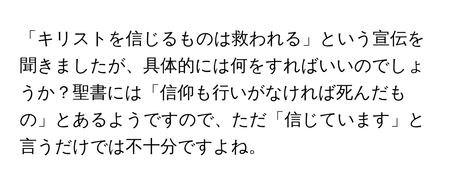 「キリストを信じるものは救われる」という宣伝を聞きましたが、具体的には何をすればいいのでしょうか？聖書には「信仰も行いがなければ死んだもの」とあるようですので、ただ「信じています」と言うだけでは不十分ですよね。