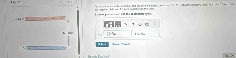 Figure 1 of 2 > 
^ For the capacitor in this example, find the potential (again, assuming that V=0 at the negative plate) at a point 5.0 mm from 
the negative plate and 1.0 m.m from the positive plate. 
Express your answer with the appropriate units.
+24 V + + + + 
?
6.0 mm V= Value Units 
Submit Request Answer 
0V 
Provide Feedback Next >