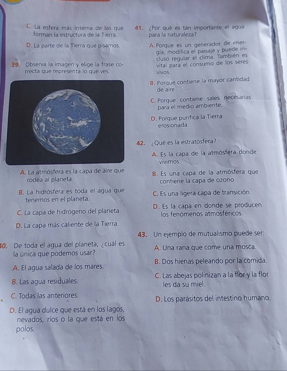 C. La esfera más interna de las que 41. ¿Por qué es tan importante el agua
forman la estructura de la Tierra. para la naturaleza?
D. La parte de la Tierra que pisamos. A. Porque es un generador de ener-
gía, modifica el paisaje y puede in-
cluso regular el clima. También es
39. Observa la imagen y elige la frase co- vital para el consumo de los seres
rrecta que representa lo que ves. vivos.
B. Porque contiene la mayor cantidad
de aire.
C. Porque contiene sales necesarias
para el medio ambiente.
D. Porque purifica la Tierra
erosionada.
42. ¿Qué es la estratósfera?
A. Es la capa de la atmósfera donde
vivimos.
A. La atmósfera es la capa de aire que B. Es una capa de la atmósfera que
rodea al planeta.
contiene la capa de ozono.
B. La hidrósfera es toda el agua que C. Es una ligera capa de transición.
tenemos en el planeta.
D. Es la capa en donde se producen
C. La capa de hidrógeno del planeta.
los fenómenos atmosféricos.
D. La capa más caliente de la Tierra.
43. Un ejemplo de mutualismo puede ser:
40. De toda el agua del planeta, ¿cuál es A. Una rana que come una mosca.
la única que podemos usar?
B. Dos hienas peleando por la comida.
A. El agua salada de los mares.
C. Las abejas polinizan a la flor y la flor
B. Las agua residuales.
les da su miel.
C. Todas las anteriores.
D. Los parásitos del intestino humano.
D. El agua dulce que está en los lagos,
nevados, ríos o la que está en los
polos.