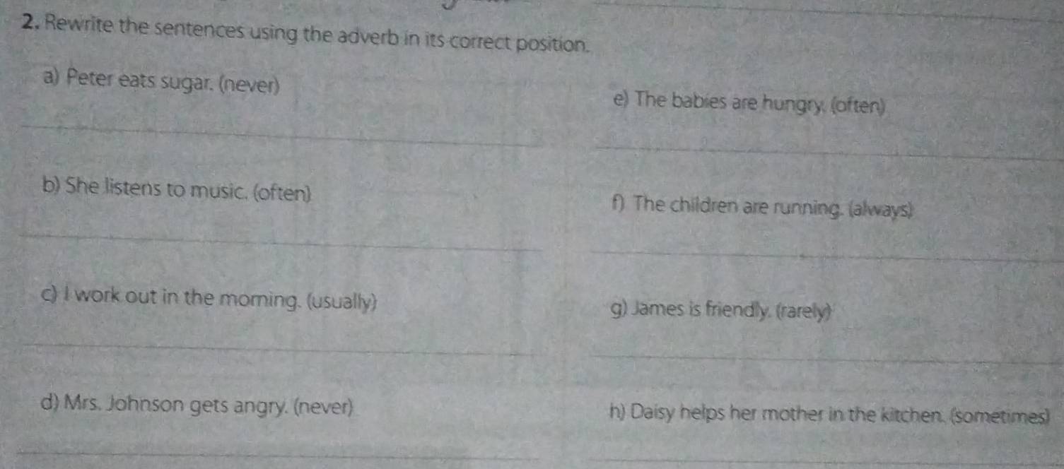 Rewrite the sentences using the adverb in its correct position. 
_ 
a) Peter eats sugar. (never) e) The babies are hungry, (often) 
_ 
_ 
b) She listens to music. (often) f) The children are running. (always) 
_ 
c) I work out in the morning. (usually) g) James is friendly. (rarely) 
_ 
_ 
d) Mrs. Johnson gets angry. (never) h) Daisy helps her mother in the kitchen. (sometimes) 
_ 
_