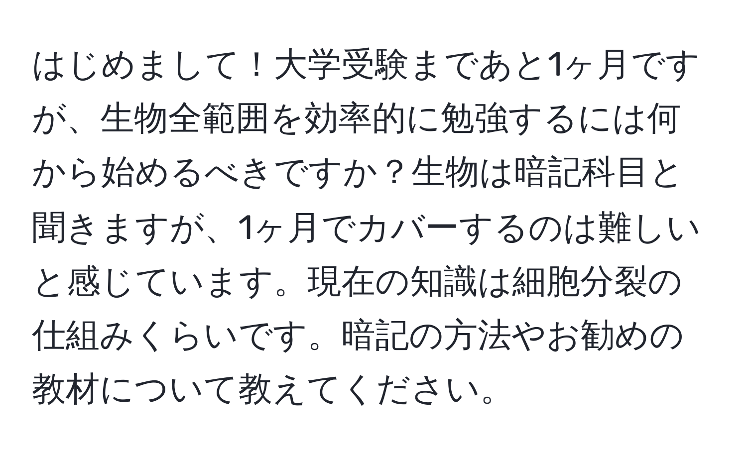 はじめまして！大学受験まであと1ヶ月ですが、生物全範囲を効率的に勉強するには何から始めるべきですか？生物は暗記科目と聞きますが、1ヶ月でカバーするのは難しいと感じています。現在の知識は細胞分裂の仕組みくらいです。暗記の方法やお勧めの教材について教えてください。