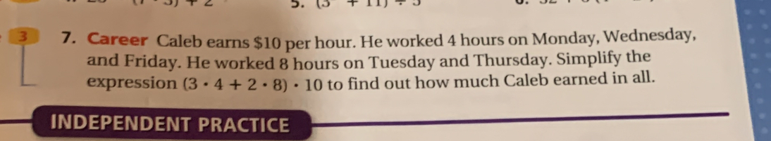 (3+11)
3 7. Career Caleb earns $10 per hour. He worked 4 hours on Monday, Wednesday, 
and Friday. He worked 8 hours on Tuesday and Thursday. Simplify the 
expression (3· 4+2· 8)· 10 to find out how much Caleb earned in all. 
INDEPENDENT PRACTICE