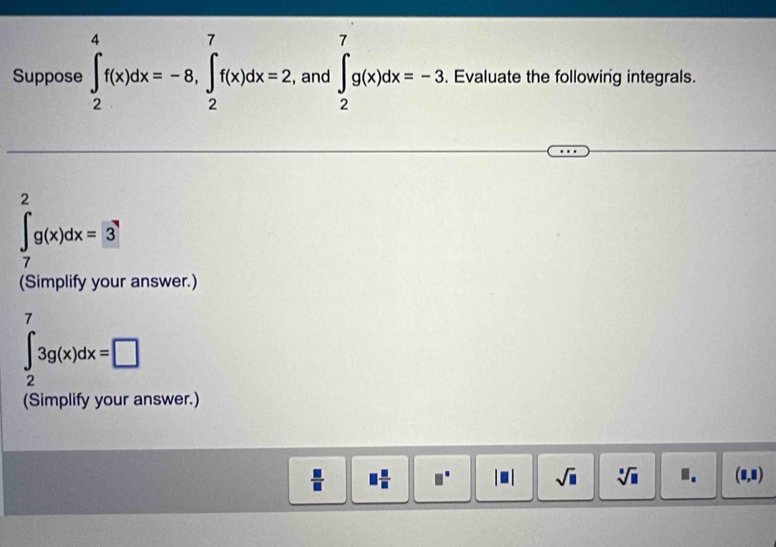 Suppose ∈t _2^(4f(x)dx=-8, ∈tlimits _2^7f(x)dx=2, , and ∈t _2^7g(x)dx=-3. Evaluate the following integrals.
∈t _7^2g(x)dx=3
(Simplify your answer.)
∈t _2^73g(x)dx=□
(Simplify your answer.)
□ frac □)□  □°
sqrt(□ ) sqrt[□](□ ) I. (8,8)