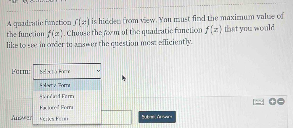 A quadratic function f(x) is hidden from view. You must find the maximum value of
the function f(x). Choose the form of the quadratic function f(x) that you would
like to see in order to answer the question most efficiently.
Form: Select a Form
Select a Form
Standard Form
Factored Form
Answer Vertex Form Submit Answer