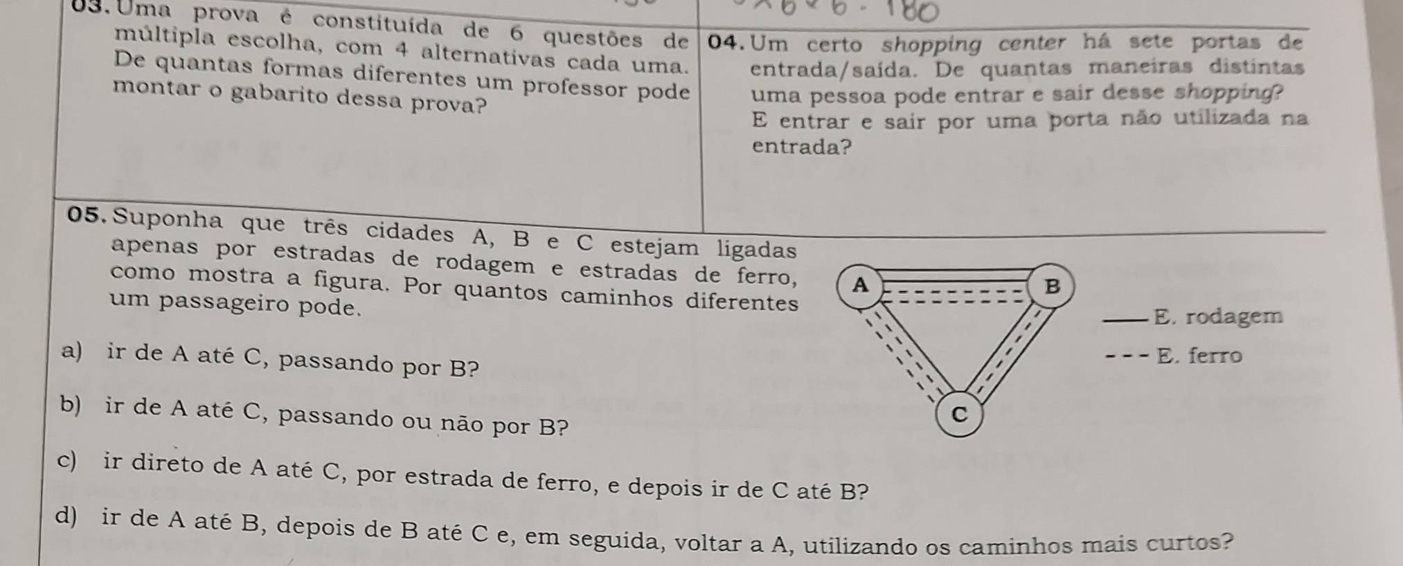 Uma prova é constituída de 6 questões de 04. Um certo shopping center há sete portas de
múltipla escolha, com 4 alternativas cada uma. entrada/saída. De quantas maneiras distintas
De quantas formas diferentes um professor pode uma pessoa pode entrar e sair desse shopping?
montar o gabarito dessa prova?
E entrar e sair por uma porta não utilizada na
entrada?
05. Suponha que três cidades A, B e C estejam ligadas
apenas por estradas de rodagem e estradas de ferro, A
B
como mostra a figura. Por quantos caminhos diferentes
um passageiro pode.
E. rodagem
a) ir de A até C, passando por B? E. ferro
b) ir de A até C, passando ou não por B?
C
c) ir direto de A até C, por estrada de ferro, e depois ir de C até B?
d) ir de A até B, depois de B até C e, em seguida, voltar a A, utilizando os caminhos mais curtos?