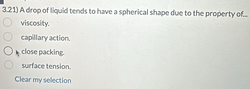 3.21) A drop of liquid tends to have a spherical shape due to the property of...
viscosity.
capillary action.
close packing.
surface tension.
Clear my selection