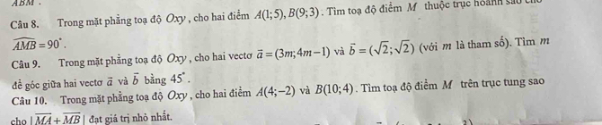 ABM. 
Câu 8. Trong mặt phẳng toạ độ Oxy , cho hai điểm A(1;5), B(9;3). Tìm toạ độ điểm M. thuộc trục hoành sau
widehat AMB=90°. 
Câu 9. Trong mặt phẳng toạ độ Oxy , cho hai vecto vector a=(3m;4m-1) và vector b=(sqrt(2);sqrt(2)) (với m là tham số). Tìm m 
đề góc giữa hai vectơ vector a và vector b bằng 45°. 
Câu 10. Trong mặt phẳng toạ độ Oxy , cho hai điểm A(4;-2) và B(10;4). Tìm toạ độ điểm M trên trục tung sao 
cho |overline MA+overline MB đạt giá trị nhỏ nhất.