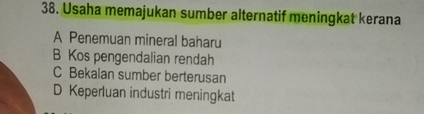 Usaha memajukan sumber alternatif meningkat kerana
A Penemuan mineral baharu
B Kos pengendalian rendah
C Bekalan sumber berterusan
D Keperluan industri meningkat