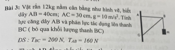 Vật rắn 12kg nằm cân bằng như hình vẽ, biết 
dây AB=40cm; AC=30cm, g=10m/s^2. Tính 
lực căng dây AB và phản lực tác dụng lên thanh
BC ( bỏ qua khối lượng thanh BC)
DS:T_BC=200N, T_AB=160N