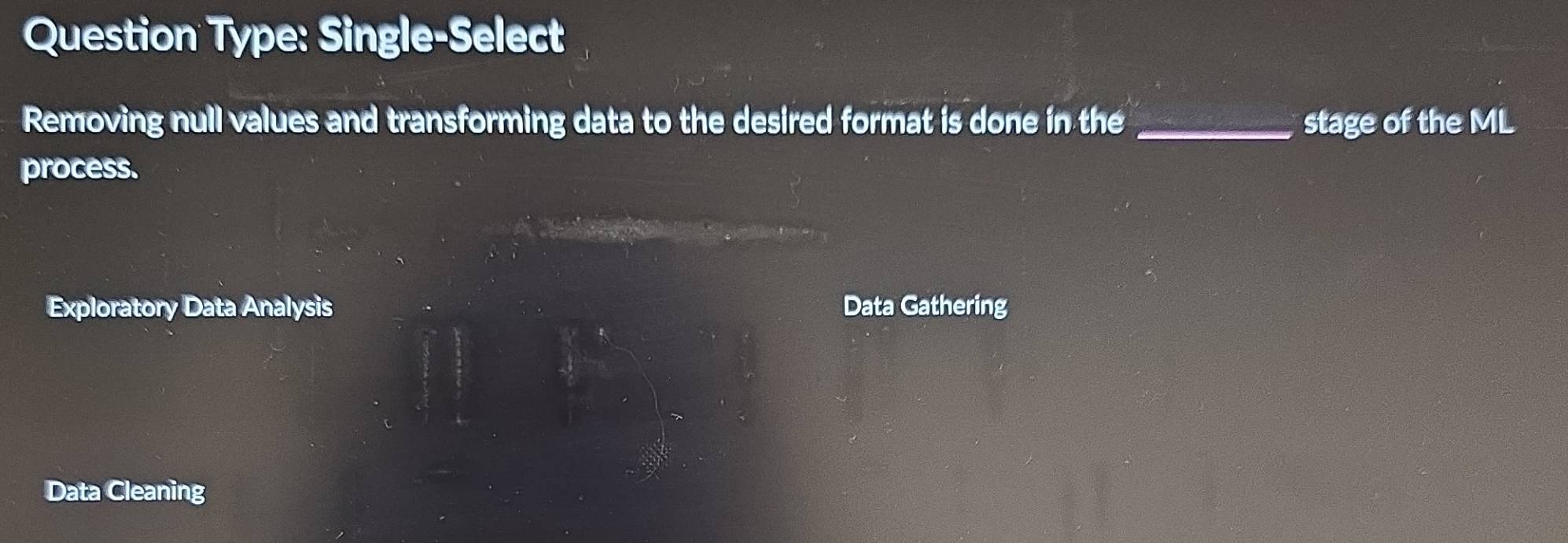 Question Type: Single-Select 
Removing null values and transforming data to the desired format is done in the _stage of the ML 
process. 
Exploratory Data Analysis Data Gathering 
Data Cleaning