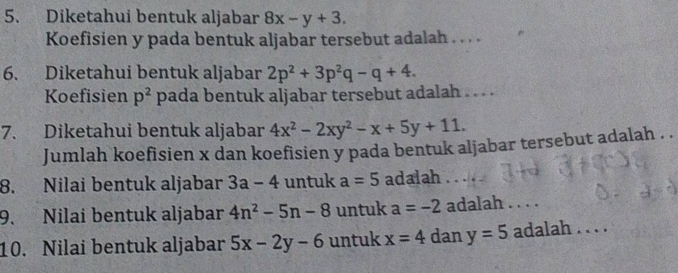 Diketahui bentuk aljabar 8x-y+3. 
Koefisien y pada bentuk aljabar tersebut adalah . . . . 
6. Diketahui bentuk aljabar 2p^2+3p^2q-q+4. 
Koefisien p^2 pada bentuk aljabar tersebut adalah . . . . 
7. Diketahui bentuk aljabar 4x^2-2xy^2-x+5y+11. 
Jumlah koefisien x dan koefisien y pada bentuk aljabar tersebut adalah . . 
8. Nilai bentuk aljabar 3a-4 untuk a=5 adalah .. 
9. Nilai bentuk aljabar 4n^2-5n-8 untuk a=-2 adalah . . . . 
10. Nilai bentuk aljabar 5x-2y-6 untuk x=4 dan y=5 adalah . . . .