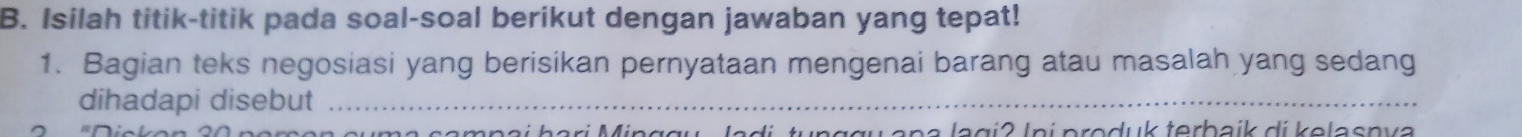 Isilah titik-titik pada soal-soal berikut dengan jawaban yang tepat! 
1. Bagian teks negosiasi yang berisikan pernyataan mengenai barang atau masalah yang sedang 
dihadapi disebut_ 
di tu nggu ana lagi2 Ini produk terbaik di kelasnva