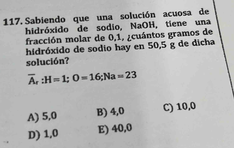 Sabiendo que una solución acuosa de
hidróxido de sodio, NaOH, tiene una
fracción molar de 0,1, ¿cuántos gramos de
hidróxido de sodio hay en 50,5 g de dicha
solución?
overline A_r:H=1; O=16; Na=23
A) 5,0 B) 4,0 C) 10,0
D) 1,0 E) 40,0