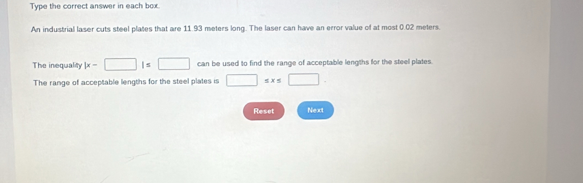 Type the correct answer in each box. 
An industrial laser cuts steel plates that are 11.93 meters long. The laser can have an error value of at most 0.02 meters. 
The inequality |x-□ |≤ □ can be used to find the range of acceptable lengths for the steel plates. 
The range of acceptable lengths for the steel plates is □ ≤ x≤ □
Reset Next