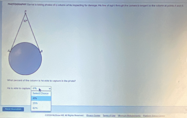 PHOTOGRAPHY Daniel is taking photos of a column while inspecting for damage. His line of sight through the camera is tangent to the column at points A and B
What percent of the column is he able to capture in the photo?
He is able to capture 41%
Select Choice
41%
35%
Next Question 82%
02024 McGraw Hill. All Rights Reserved. Privacy Center Terms of Use Minimum Redulrements Putform Status Center